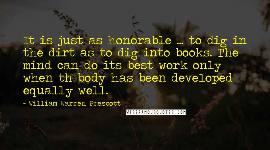 William Warren Prescott Quotes: It is just as honorable ... to dig in the dirt as to dig into books. The mind can do its best work only when th body has been developed equally well.