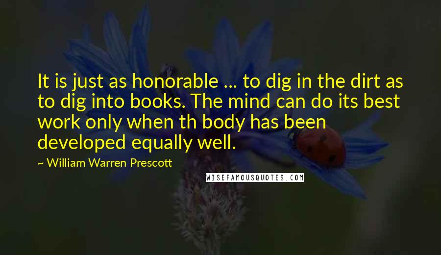 William Warren Prescott Quotes: It is just as honorable ... to dig in the dirt as to dig into books. The mind can do its best work only when th body has been developed equally well.