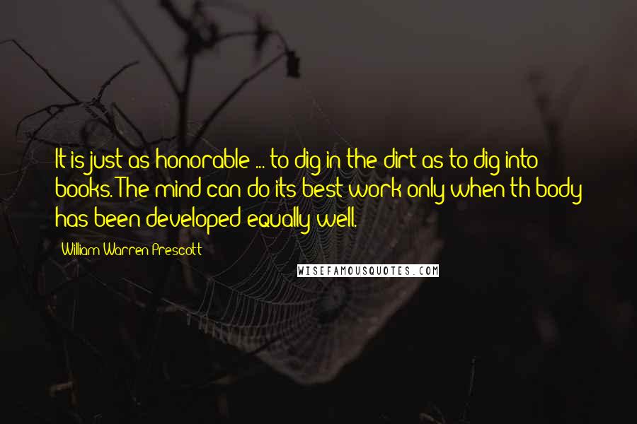 William Warren Prescott Quotes: It is just as honorable ... to dig in the dirt as to dig into books. The mind can do its best work only when th body has been developed equally well.