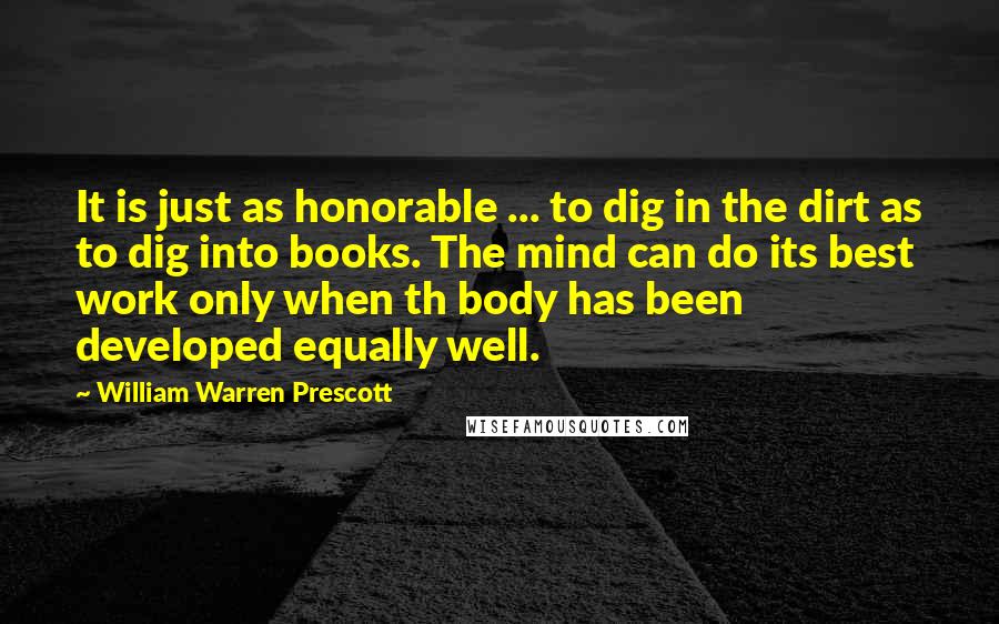 William Warren Prescott Quotes: It is just as honorable ... to dig in the dirt as to dig into books. The mind can do its best work only when th body has been developed equally well.