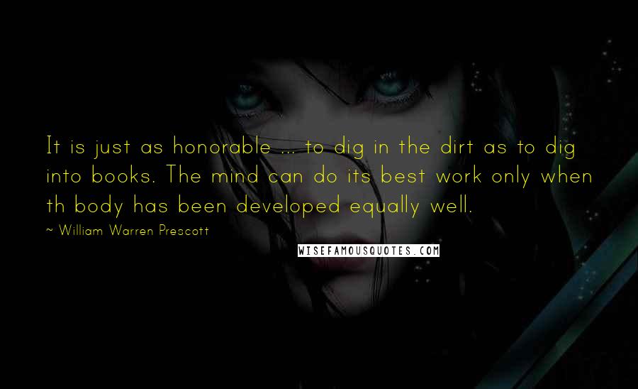 William Warren Prescott Quotes: It is just as honorable ... to dig in the dirt as to dig into books. The mind can do its best work only when th body has been developed equally well.