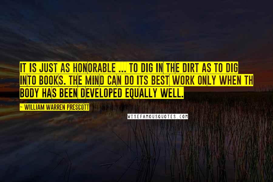 William Warren Prescott Quotes: It is just as honorable ... to dig in the dirt as to dig into books. The mind can do its best work only when th body has been developed equally well.