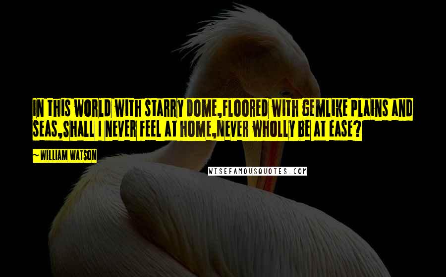 William Watson Quotes: In this world with starry dome,Floored with gemlike plains and seas,Shall I never feel at home,Never wholly be at ease?