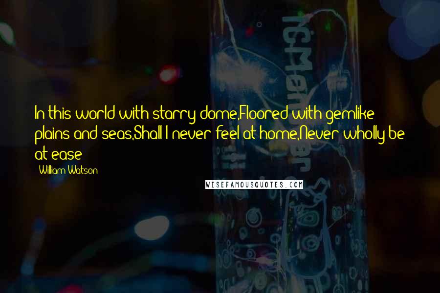 William Watson Quotes: In this world with starry dome,Floored with gemlike plains and seas,Shall I never feel at home,Never wholly be at ease?