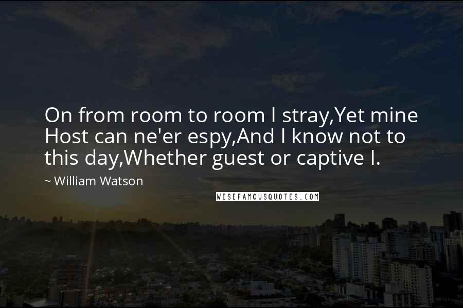 William Watson Quotes: On from room to room I stray,Yet mine Host can ne'er espy,And I know not to this day,Whether guest or captive I.