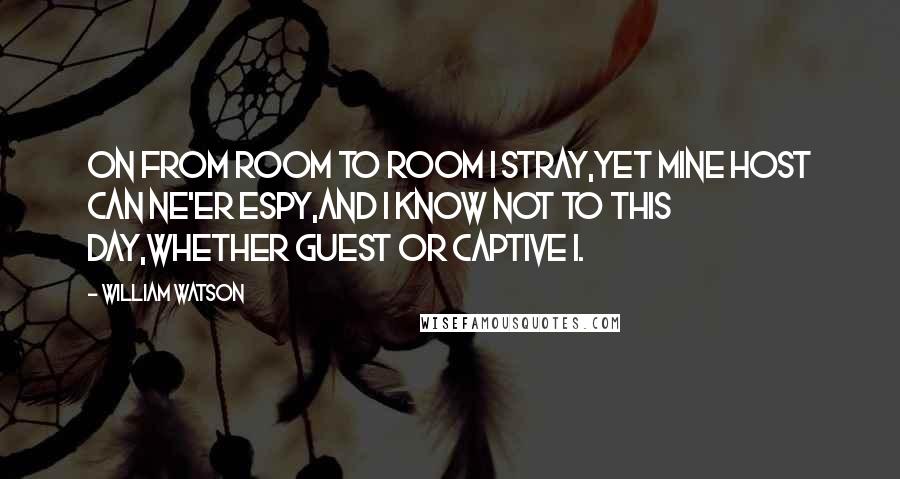 William Watson Quotes: On from room to room I stray,Yet mine Host can ne'er espy,And I know not to this day,Whether guest or captive I.