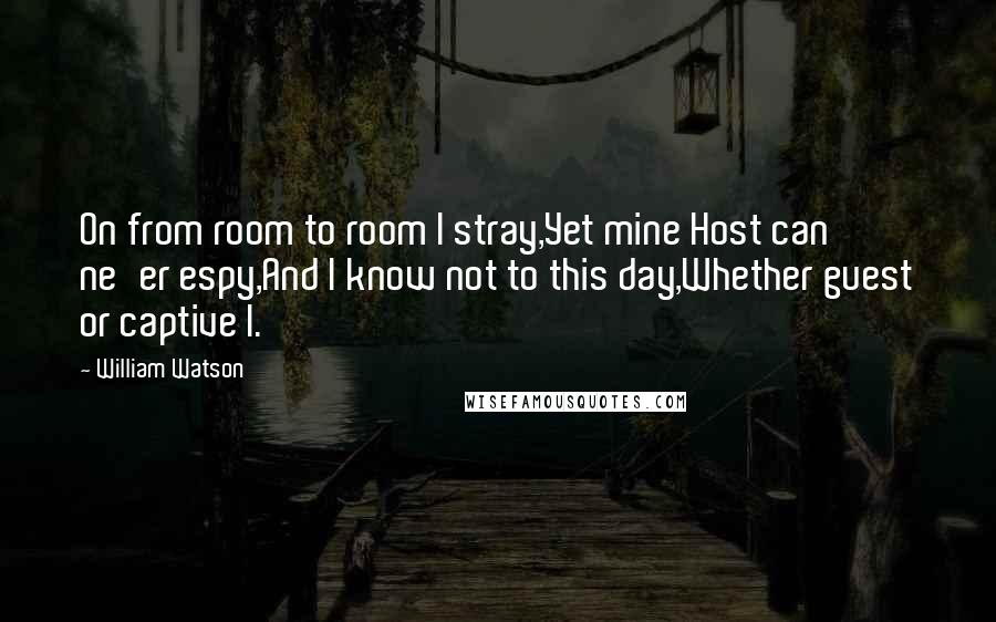 William Watson Quotes: On from room to room I stray,Yet mine Host can ne'er espy,And I know not to this day,Whether guest or captive I.