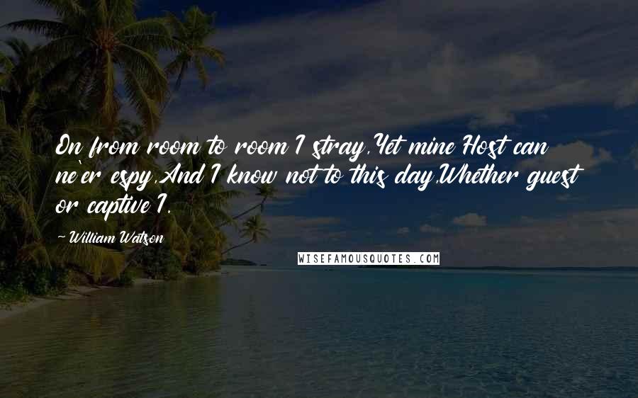 William Watson Quotes: On from room to room I stray,Yet mine Host can ne'er espy,And I know not to this day,Whether guest or captive I.