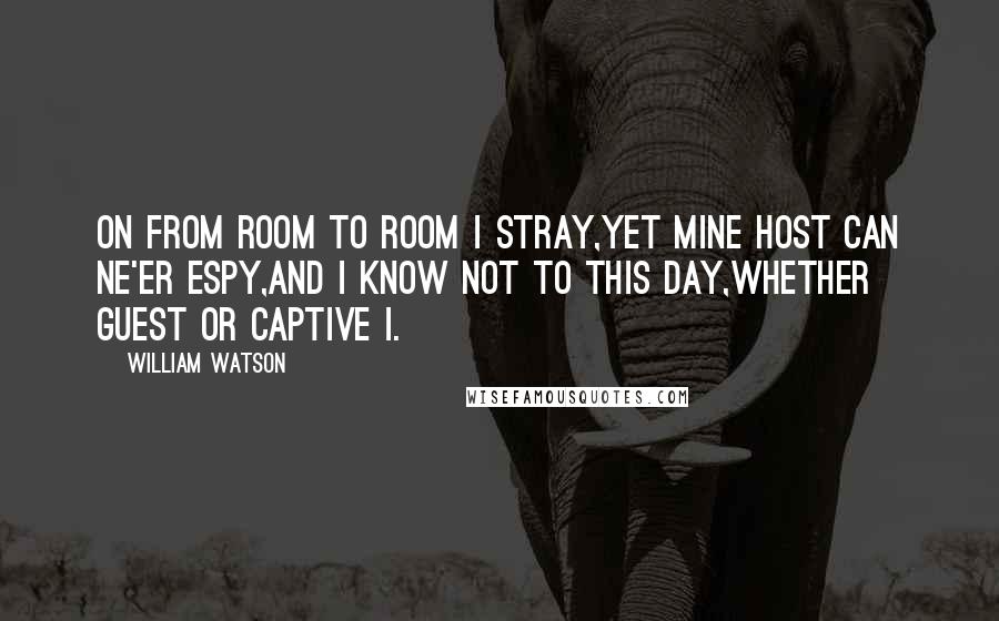 William Watson Quotes: On from room to room I stray,Yet mine Host can ne'er espy,And I know not to this day,Whether guest or captive I.