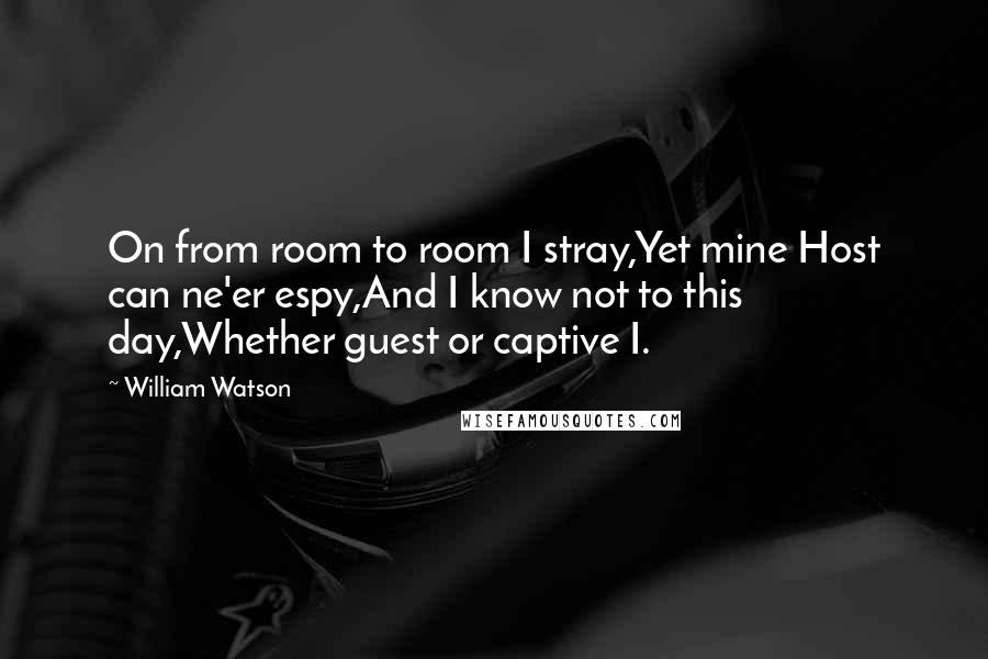 William Watson Quotes: On from room to room I stray,Yet mine Host can ne'er espy,And I know not to this day,Whether guest or captive I.