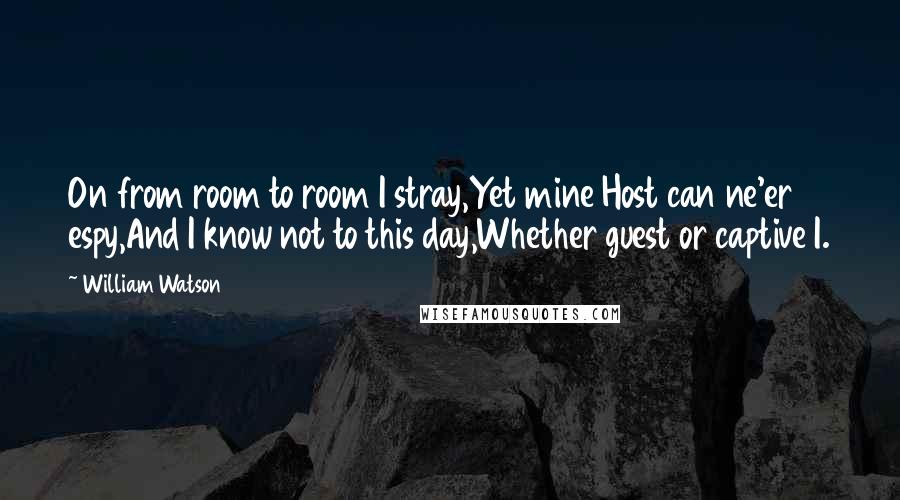 William Watson Quotes: On from room to room I stray,Yet mine Host can ne'er espy,And I know not to this day,Whether guest or captive I.