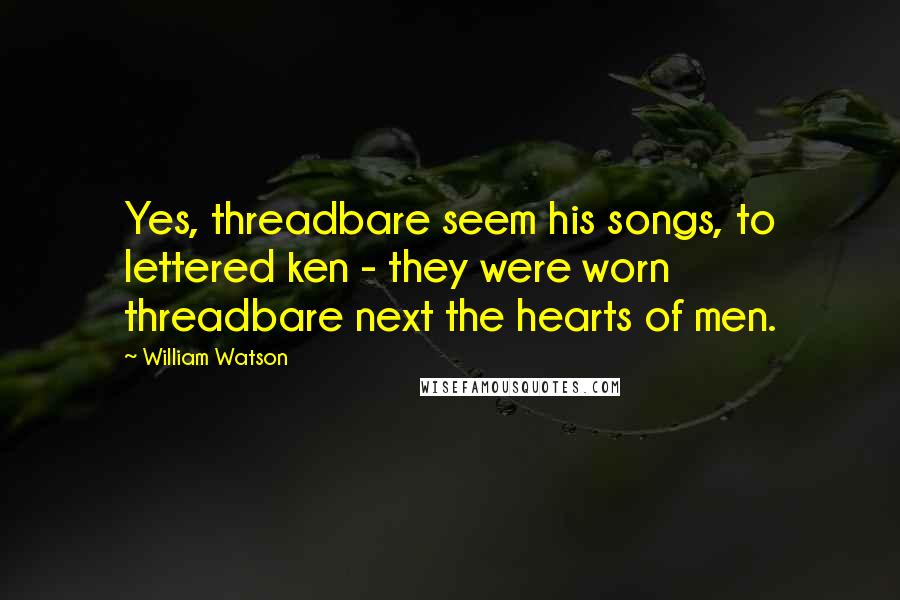 William Watson Quotes: Yes, threadbare seem his songs, to lettered ken - they were worn threadbare next the hearts of men.