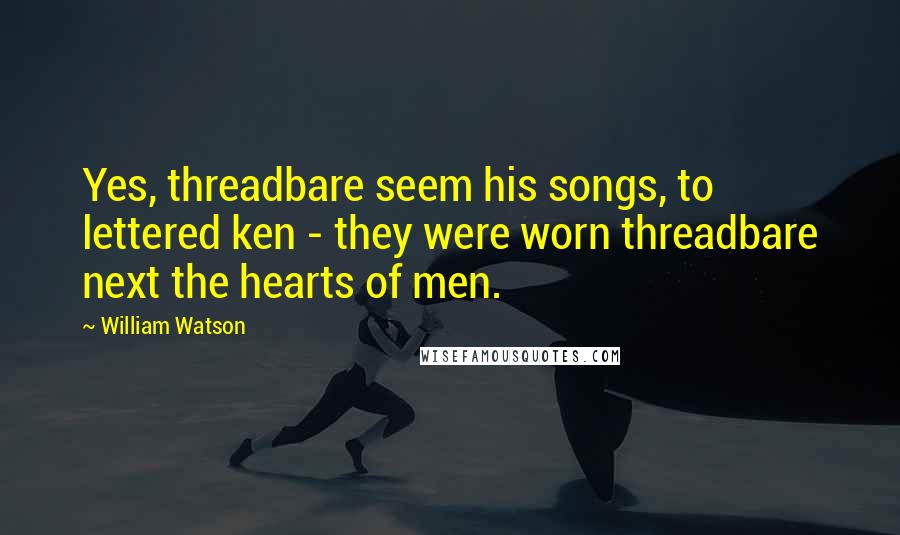 William Watson Quotes: Yes, threadbare seem his songs, to lettered ken - they were worn threadbare next the hearts of men.