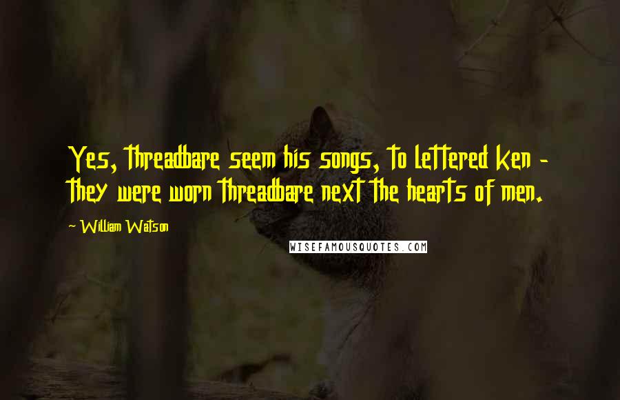 William Watson Quotes: Yes, threadbare seem his songs, to lettered ken - they were worn threadbare next the hearts of men.