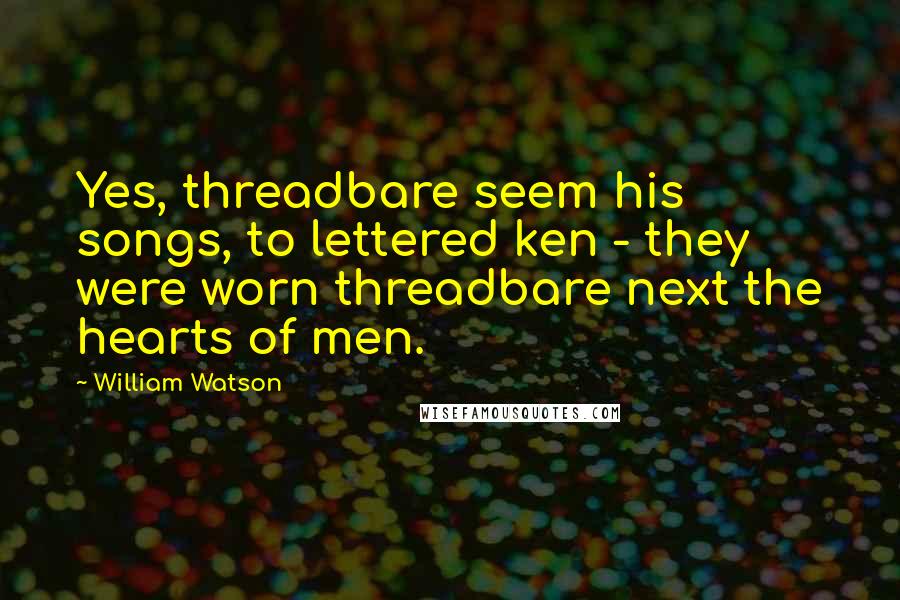 William Watson Quotes: Yes, threadbare seem his songs, to lettered ken - they were worn threadbare next the hearts of men.