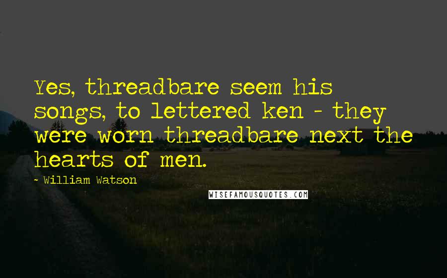 William Watson Quotes: Yes, threadbare seem his songs, to lettered ken - they were worn threadbare next the hearts of men.