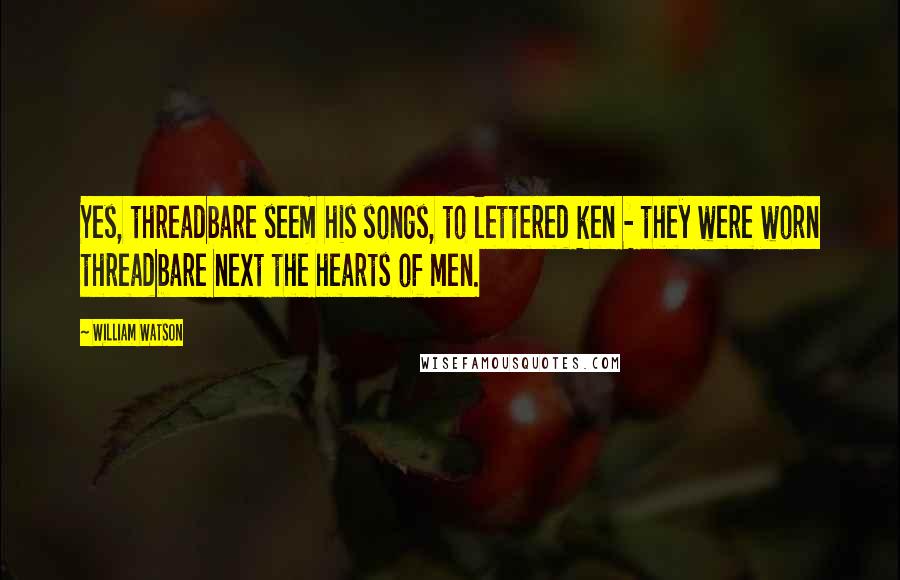 William Watson Quotes: Yes, threadbare seem his songs, to lettered ken - they were worn threadbare next the hearts of men.