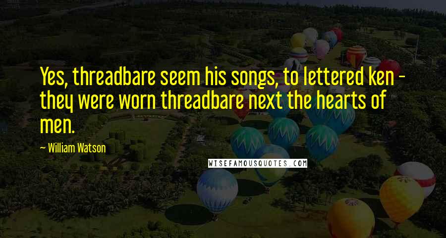 William Watson Quotes: Yes, threadbare seem his songs, to lettered ken - they were worn threadbare next the hearts of men.