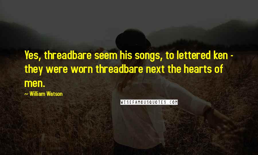 William Watson Quotes: Yes, threadbare seem his songs, to lettered ken - they were worn threadbare next the hearts of men.