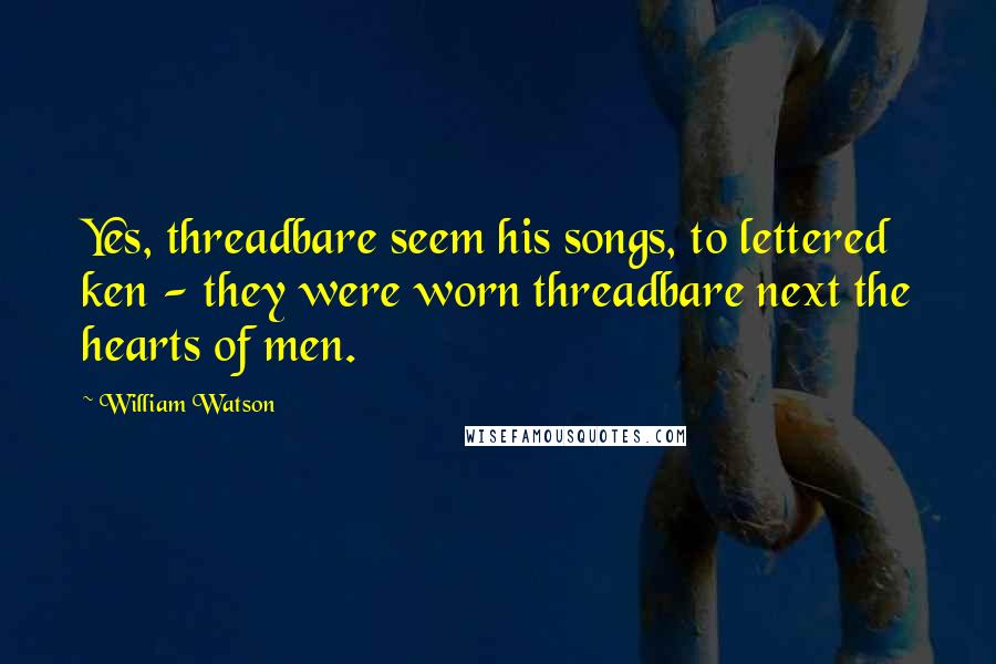 William Watson Quotes: Yes, threadbare seem his songs, to lettered ken - they were worn threadbare next the hearts of men.