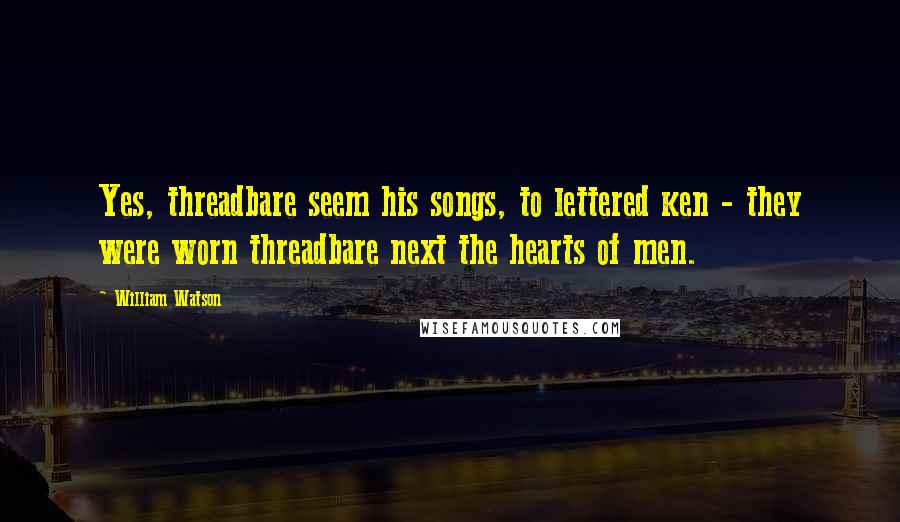 William Watson Quotes: Yes, threadbare seem his songs, to lettered ken - they were worn threadbare next the hearts of men.