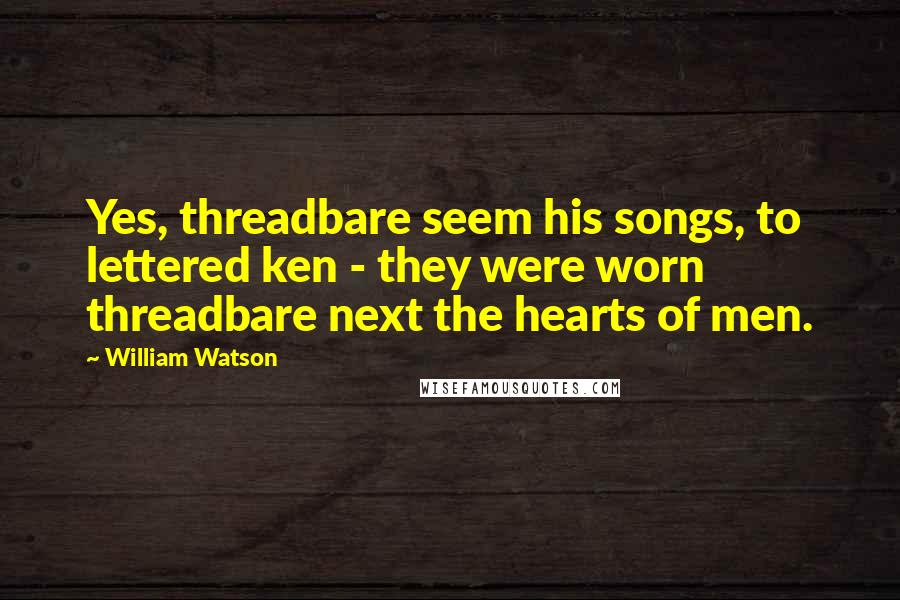 William Watson Quotes: Yes, threadbare seem his songs, to lettered ken - they were worn threadbare next the hearts of men.