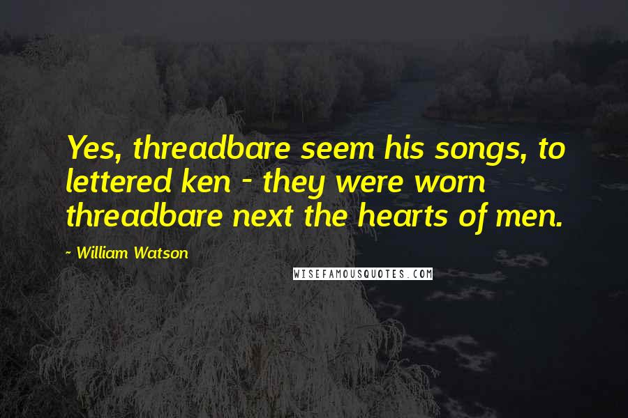 William Watson Quotes: Yes, threadbare seem his songs, to lettered ken - they were worn threadbare next the hearts of men.