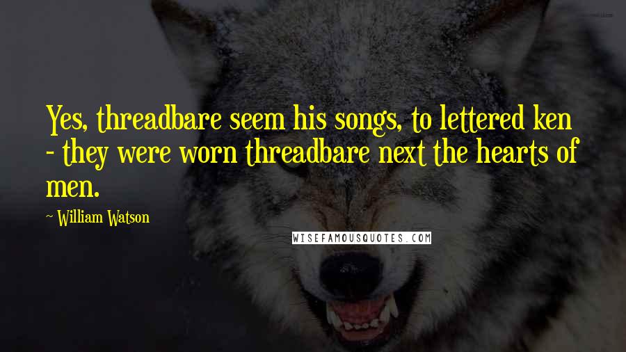 William Watson Quotes: Yes, threadbare seem his songs, to lettered ken - they were worn threadbare next the hearts of men.