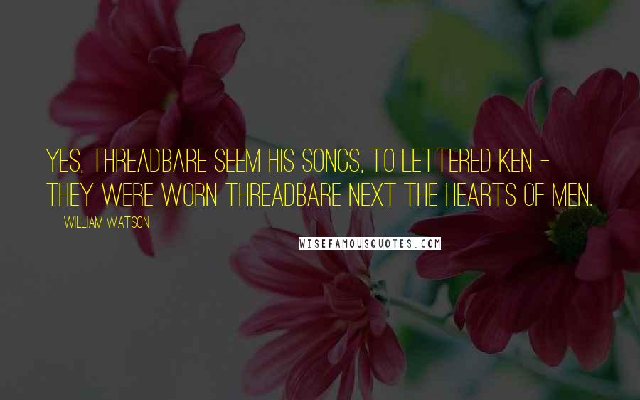 William Watson Quotes: Yes, threadbare seem his songs, to lettered ken - they were worn threadbare next the hearts of men.