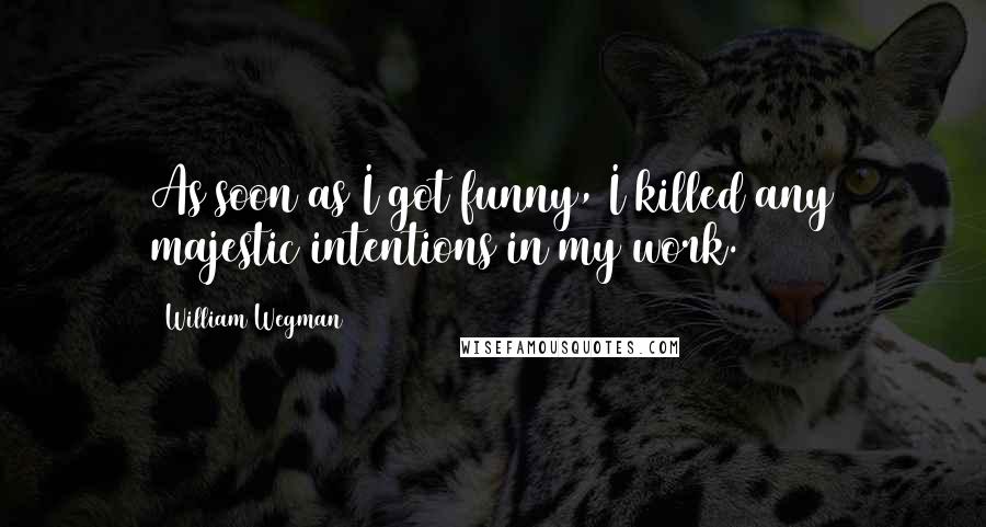William Wegman Quotes: As soon as I got funny, I killed any majestic intentions in my work.