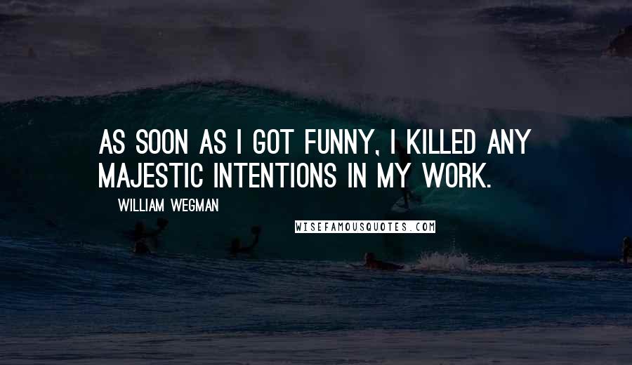 William Wegman Quotes: As soon as I got funny, I killed any majestic intentions in my work.
