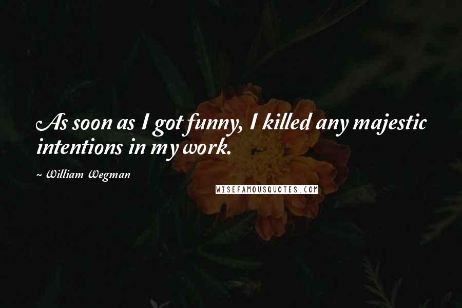 William Wegman Quotes: As soon as I got funny, I killed any majestic intentions in my work.