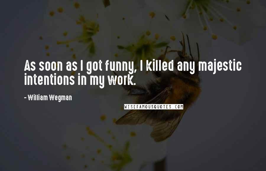 William Wegman Quotes: As soon as I got funny, I killed any majestic intentions in my work.