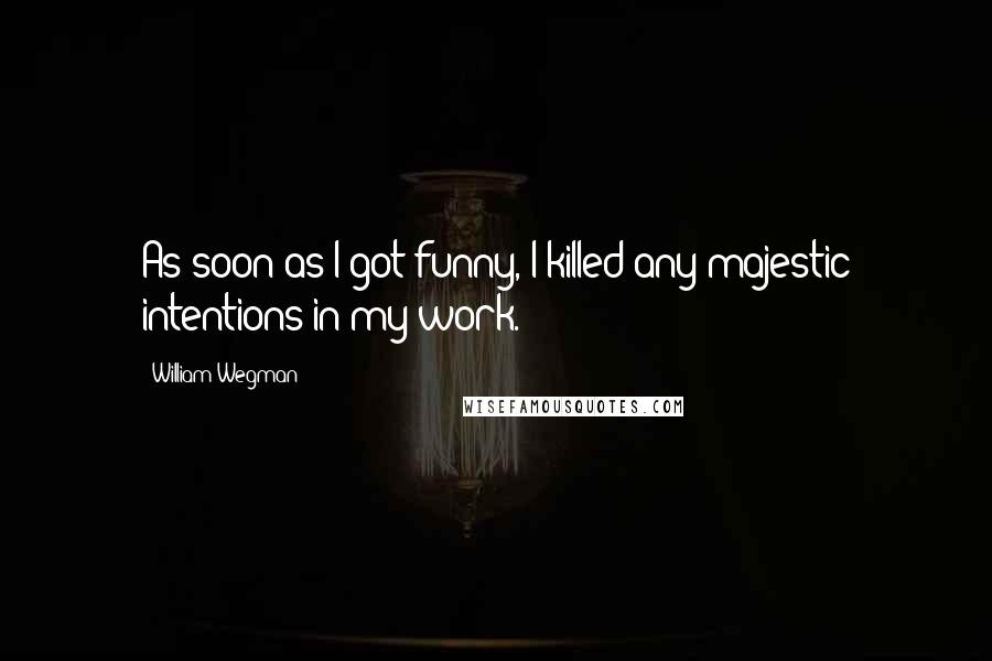 William Wegman Quotes: As soon as I got funny, I killed any majestic intentions in my work.