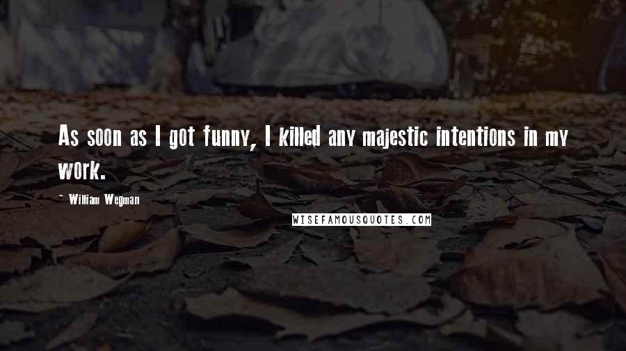William Wegman Quotes: As soon as I got funny, I killed any majestic intentions in my work.