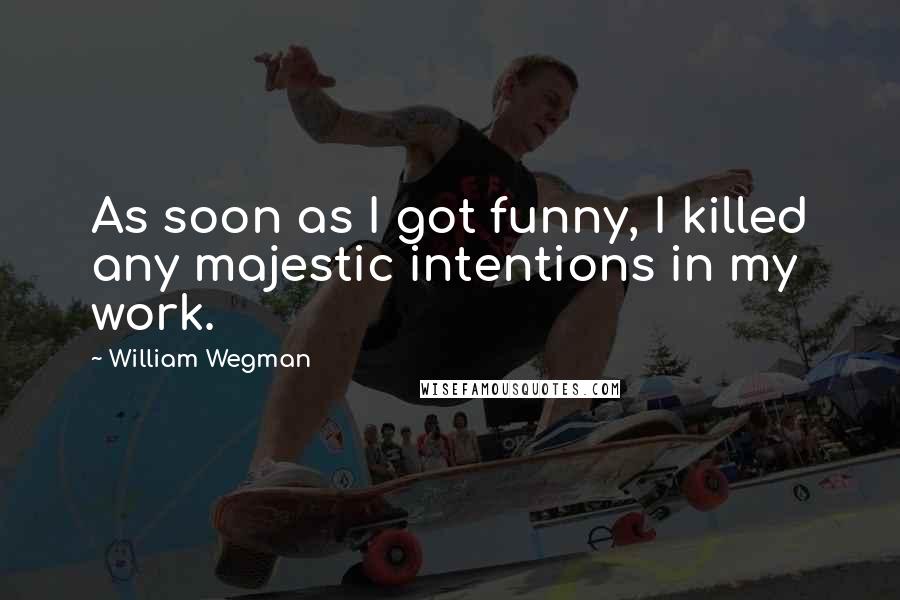 William Wegman Quotes: As soon as I got funny, I killed any majestic intentions in my work.