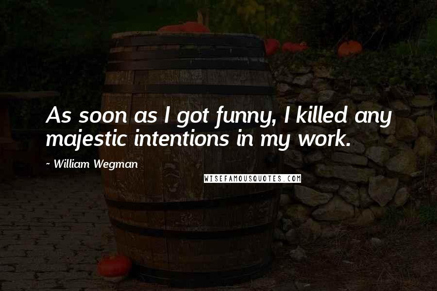 William Wegman Quotes: As soon as I got funny, I killed any majestic intentions in my work.