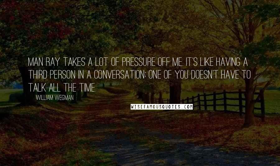 William Wegman Quotes: Man Ray takes a lot of pressure off me. It's like having a third person in a conversation; one of you doesn't have to talk all the time.