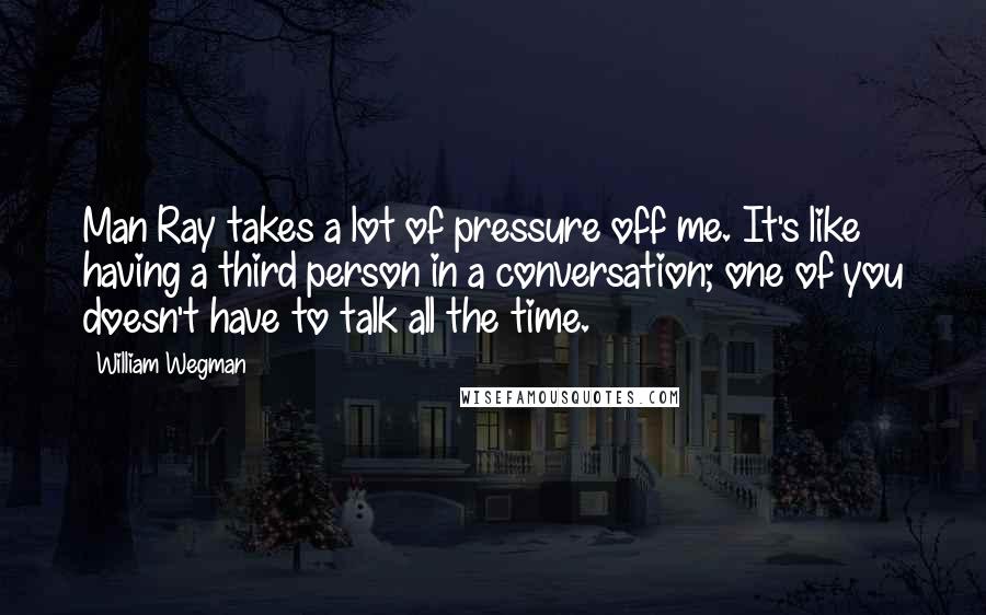 William Wegman Quotes: Man Ray takes a lot of pressure off me. It's like having a third person in a conversation; one of you doesn't have to talk all the time.