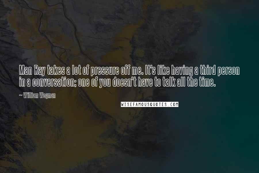 William Wegman Quotes: Man Ray takes a lot of pressure off me. It's like having a third person in a conversation; one of you doesn't have to talk all the time.