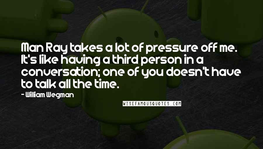 William Wegman Quotes: Man Ray takes a lot of pressure off me. It's like having a third person in a conversation; one of you doesn't have to talk all the time.