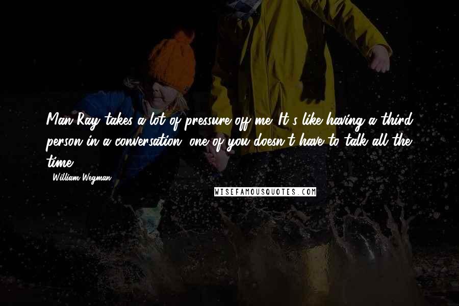 William Wegman Quotes: Man Ray takes a lot of pressure off me. It's like having a third person in a conversation; one of you doesn't have to talk all the time.