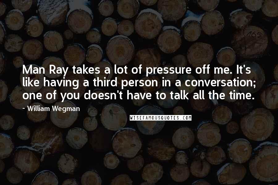 William Wegman Quotes: Man Ray takes a lot of pressure off me. It's like having a third person in a conversation; one of you doesn't have to talk all the time.