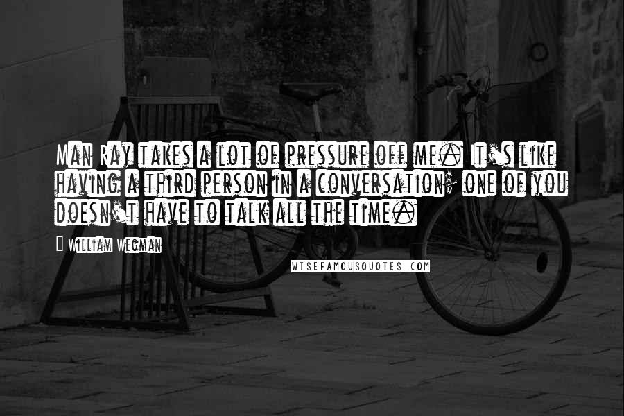 William Wegman Quotes: Man Ray takes a lot of pressure off me. It's like having a third person in a conversation; one of you doesn't have to talk all the time.
