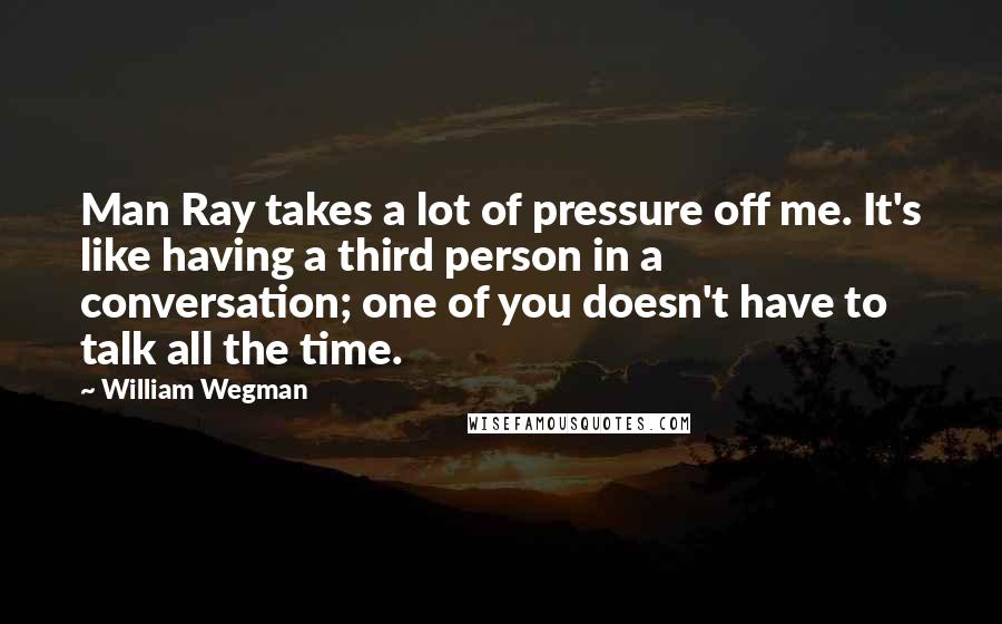 William Wegman Quotes: Man Ray takes a lot of pressure off me. It's like having a third person in a conversation; one of you doesn't have to talk all the time.