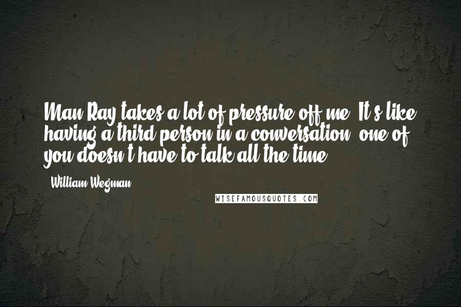William Wegman Quotes: Man Ray takes a lot of pressure off me. It's like having a third person in a conversation; one of you doesn't have to talk all the time.