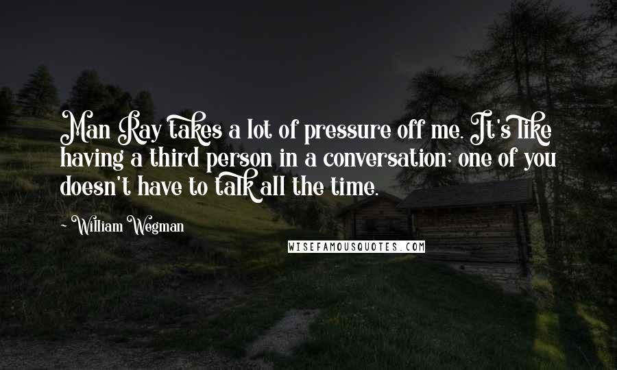 William Wegman Quotes: Man Ray takes a lot of pressure off me. It's like having a third person in a conversation; one of you doesn't have to talk all the time.