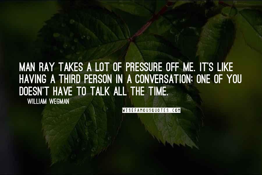 William Wegman Quotes: Man Ray takes a lot of pressure off me. It's like having a third person in a conversation; one of you doesn't have to talk all the time.