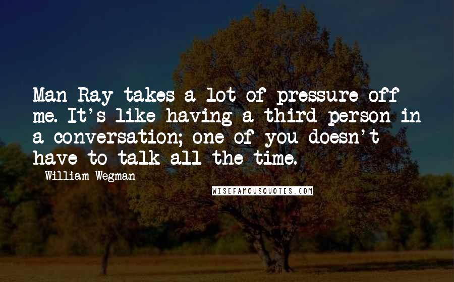 William Wegman Quotes: Man Ray takes a lot of pressure off me. It's like having a third person in a conversation; one of you doesn't have to talk all the time.