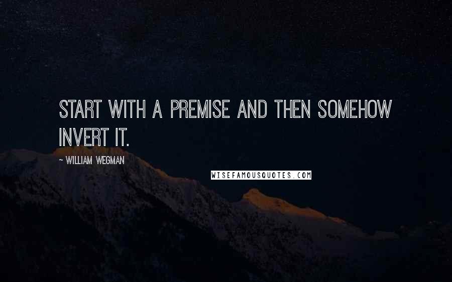 William Wegman Quotes: Start with a premise and then somehow invert it.